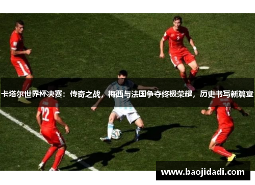 卡塔尔世界杯决赛：传奇之战，梅西与法国争夺终极荣耀，历史书写新篇章