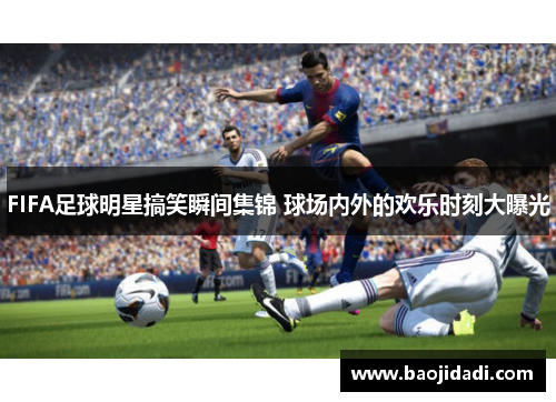 FIFA足球明星搞笑瞬间集锦 球场内外的欢乐时刻大曝光
