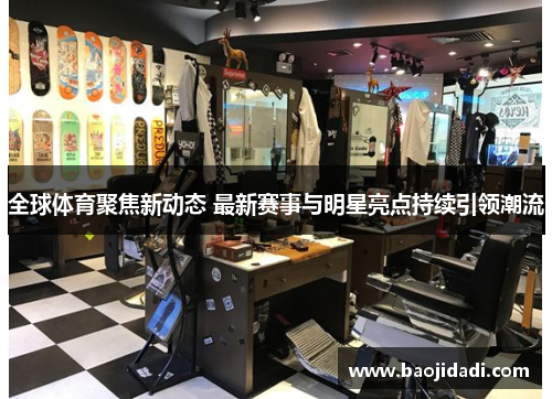 全球体育聚焦新动态 最新赛事与明星亮点持续引领潮流