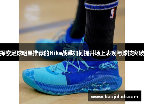 探索足球明星推荐的Nike战靴如何提升场上表现与球技突破