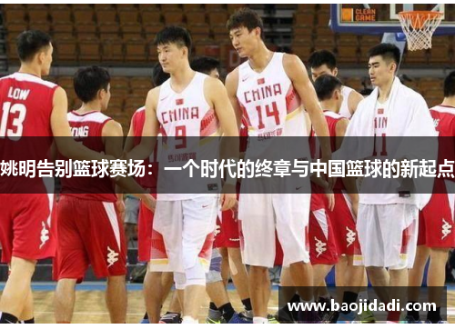 姚明告别篮球赛场：一个时代的终章与中国篮球的新起点