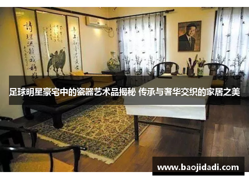 足球明星豪宅中的瓷器艺术品揭秘 传承与奢华交织的家居之美
