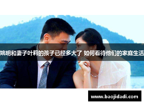 姚明和妻子叶莉的孩子已经多大了 如何看待他们的家庭生活