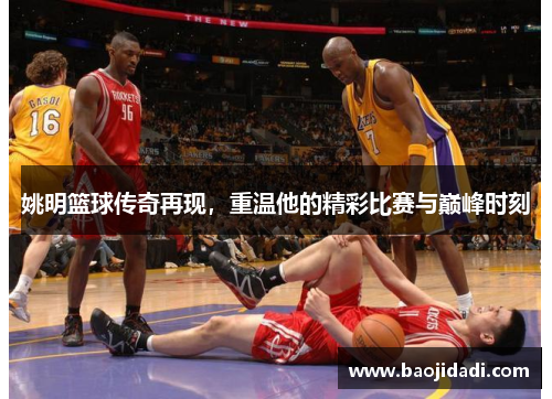 姚明篮球传奇再现，重温他的精彩比赛与巅峰时刻