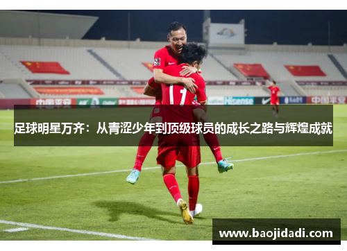 足球明星万齐：从青涩少年到顶级球员的成长之路与辉煌成就