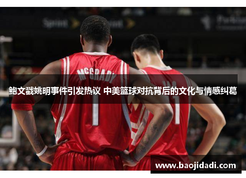 鲍文戳姚明事件引发热议 中美篮球对抗背后的文化与情感纠葛