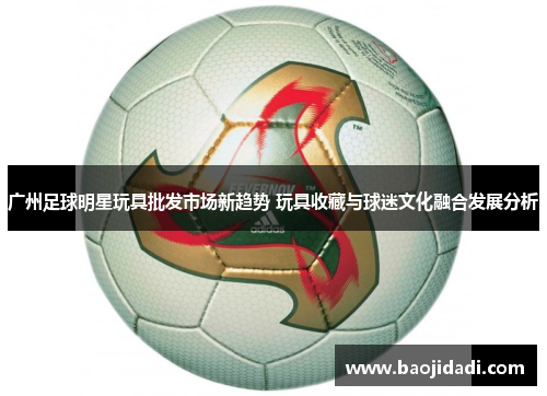 广州足球明星玩具批发市场新趋势 玩具收藏与球迷文化融合发展分析