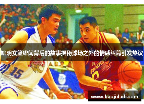 姚明女篮绯闻背后的故事揭秘球场之外的情感纠葛引发热议