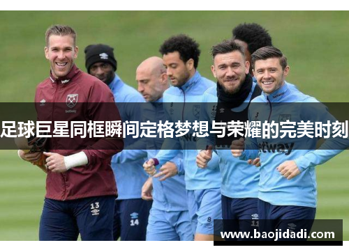 足球巨星同框瞬间定格梦想与荣耀的完美时刻