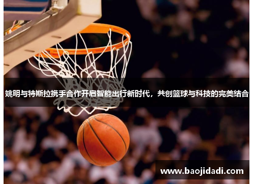 姚明与特斯拉携手合作开启智能出行新时代，共创篮球与科技的完美结合