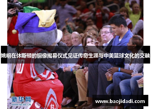 姚明在休斯顿的铜像揭幕仪式见证传奇生涯与中美篮球文化的交融