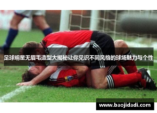 足球明星无眉毛造型大揭秘让你见识不同风格的球场魅力与个性