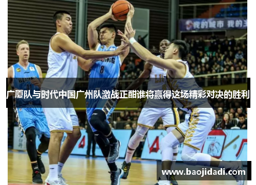 广厦队与时代中国广州队激战正酣谁将赢得这场精彩对决的胜利