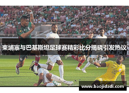 柬埔寨与巴基斯坦足球赛精彩比分揭晓引发热议